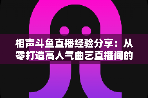 相声斗鱼直播经验分享：从零打造高人气曲艺直播间的实战秘籍