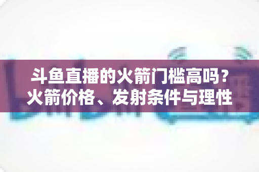 斗鱼直播的火箭门槛高吗?火箭价格、发射条件与理性打赏全解析 斗鱼直播的火箭门槛高吗?火箭价格、发射条件与理性打赏全解析