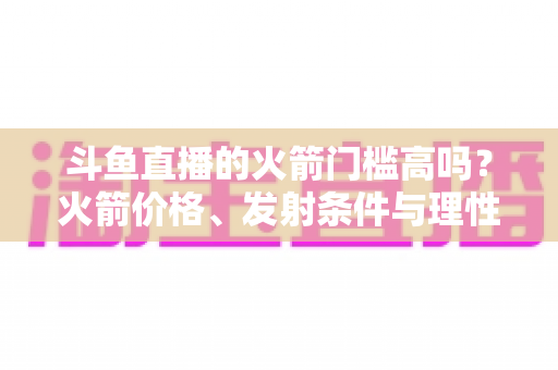 斗鱼直播的火箭门槛高吗?火箭价格、发射条件与理性打赏全解析 斗鱼直播的火箭门槛高吗?火箭价格、发射条件与理性打赏全解析