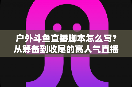 户外斗鱼直播脚本怎么写?从筹备到收尾的高人气直播脚本全攻略 户外斗鱼直播脚本怎么写?从筹备到收尾的高人气直播脚本全攻略