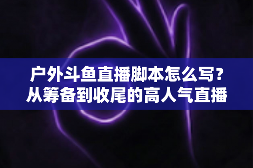户外斗鱼直播脚本怎么写?从筹备到收尾的高人气直播脚本全攻略 户外斗鱼直播脚本怎么写?从筹备到收尾的高人气直播脚本全攻略