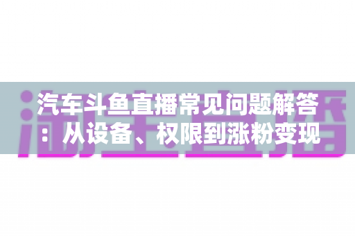 汽车斗鱼直播常见问题解答:从设备、权限到涨粉变现的一站式新手指南 汽车斗鱼直播常见问题解答:从设备、权限到涨粉变现的一站式新手指南