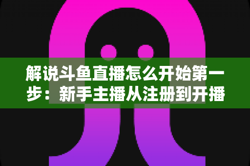 解说斗鱼直播怎么开始第一步：新手主播从注册到开播的全流程实战指南