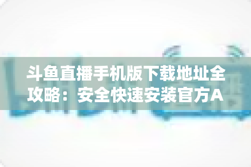 斗鱼直播手机版下载地址全攻略:安全快速安装官方App的完整指南 斗鱼直播手机版下载地址全攻略:安全快速安装官方App的完整指南