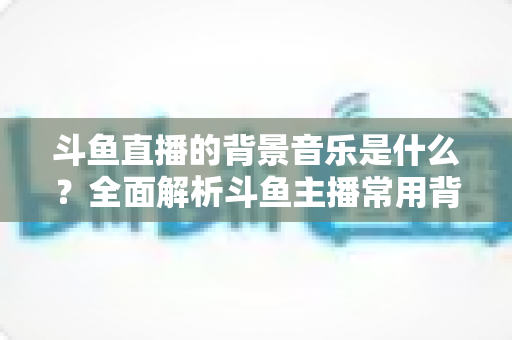 斗鱼直播的背景音乐是什么?全面解析斗鱼主播常用背景音乐与挑选技巧 斗鱼直播的背景音乐是什么?全面解析斗鱼主播常用背景音乐与挑选技巧