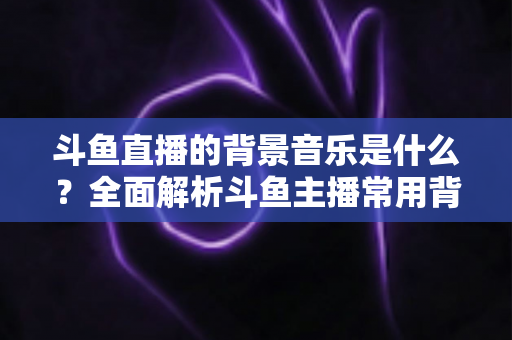 斗鱼直播的背景音乐是什么?全面解析斗鱼主播常用背景音乐与挑选技巧 斗鱼直播的背景音乐是什么?全面解析斗鱼主播常用背景音乐与挑选技巧