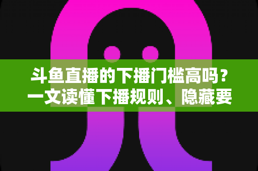 斗鱼直播的下播门槛高吗?一文读懂下播规则、隐藏要求与主播实战建议 斗鱼直播的下播门槛高吗?一文读懂下播规则、隐藏要求与主播实战建议
