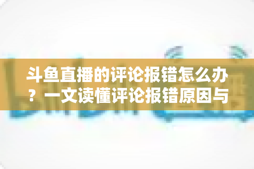 斗鱼直播的评论报错怎么办?一文读懂评论报错原因与实用解决方案 斗鱼直播的评论报错怎么办?一文读懂评论报错原因与实用解决方案