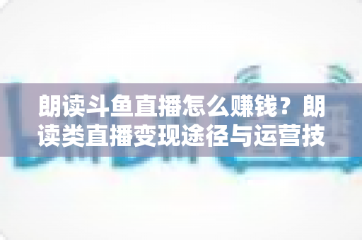朗读斗鱼直播怎么赚钱?朗读类直播变现途径与运营技巧全解析 朗读斗鱼直播怎么赚钱?朗读类直播变现途径与运营技巧全解析