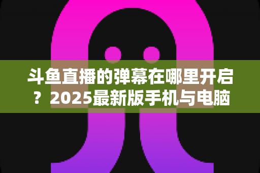 斗鱼直播的弹幕在哪里开启?2025最新版手机与电脑全平台详细图文教程一键搞定 斗鱼直播的弹幕在哪里开启?2025最新版手机与电脑全平台详细图文教程一键搞定
