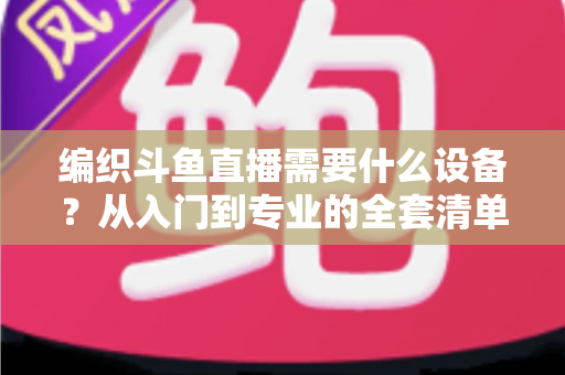 编织斗鱼直播需要什么设备？从入门到专业的全套清单与开播指南