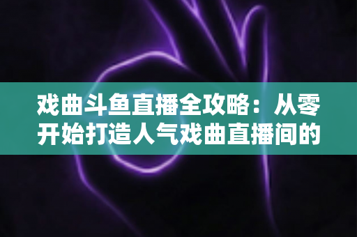 戏曲斗鱼直播全攻略:从零开始打造人气戏曲直播间的完整指南 戏曲斗鱼直播全攻略:从零开始打造人气戏曲直播间的完整指南