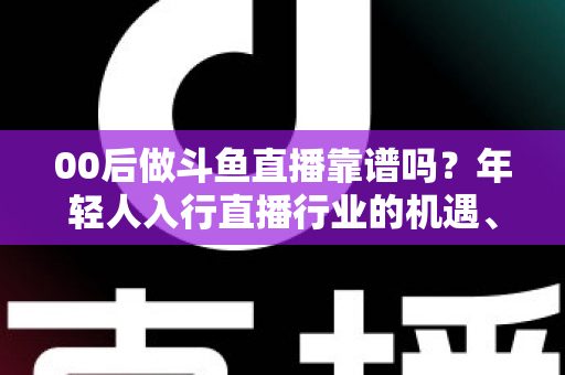 00后做斗鱼直播靠谱吗？年轻人入行直播行业的机遇、风险与实战指南