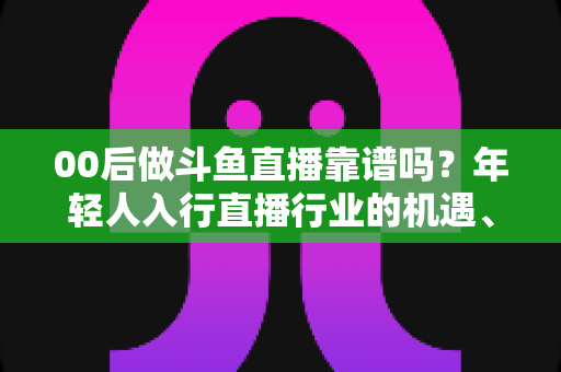 00后做斗鱼直播靠谱吗？年轻人入行直播行业的机遇、风险与实战指南