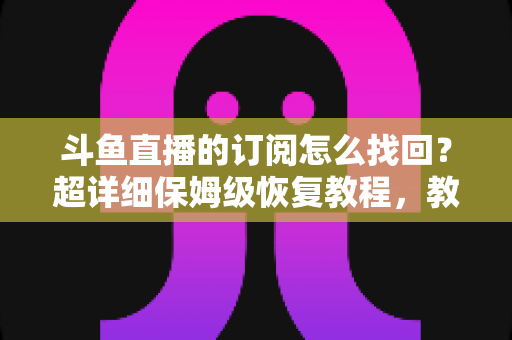斗鱼直播的订阅怎么找回？超详细保姆级恢复教程，教你轻松找回舰长身份与粉丝团权益