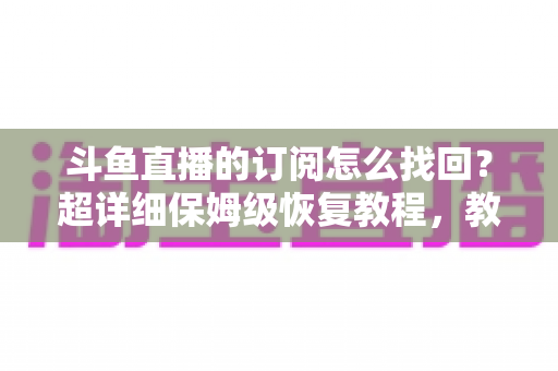 斗鱼直播的订阅怎么找回？超详细保姆级恢复教程，教你轻松找回舰长身份与粉丝团权益
