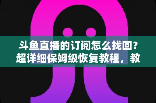斗鱼直播的订阅怎么找回？超详细保姆级恢复教程，教你轻松找回舰长身份与粉丝团权益