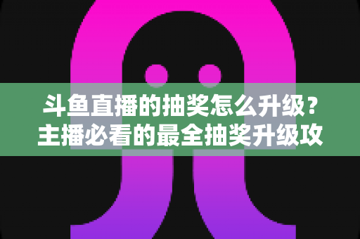 斗鱼直播的抽奖怎么升级?主播必看的最全抽奖升级攻略与实战技巧 斗鱼直播的抽奖怎么升级?主播必看的最全抽奖升级攻略与实战技巧