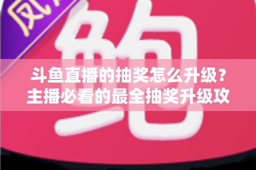 斗鱼直播的抽奖怎么升级?主播必看的最全抽奖升级攻略与实战技巧 斗鱼直播的抽奖怎么升级?主播必看的最全抽奖升级攻略与实战技巧