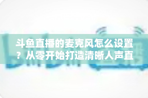 斗鱼直播的麦克风怎么设置？从零开始打造清晰人声直播的完整指南