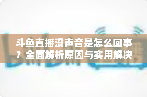 斗鱼直播没声音是怎么回事？全面解析原因与实用解决方法指南