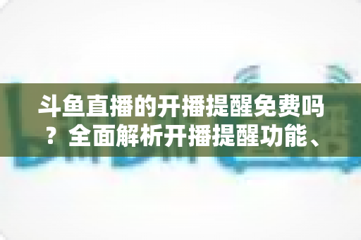 斗鱼直播的开播提醒免费吗?全面解析开播提醒功能、设置步骤与常见问题 斗鱼直播的开播提醒免费吗?全面解析开播提醒功能、设置步骤与常见问题