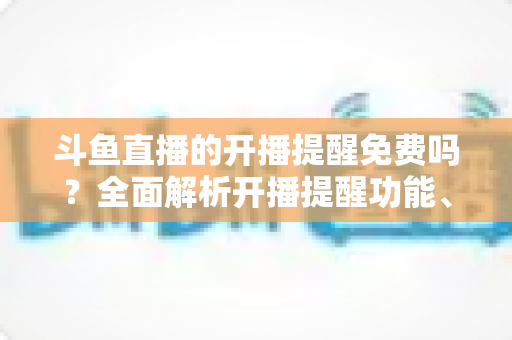 斗鱼直播的开播提醒免费吗?全面解析开播提醒功能、设置步骤与常见问题 斗鱼直播的开播提醒免费吗?全面解析开播提醒功能、设置步骤与常见问题