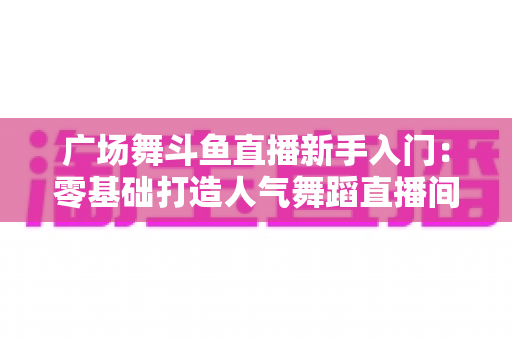 广场舞斗鱼直播新手入门：零基础打造人气舞蹈直播间的全攻略
