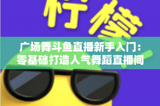 广场舞斗鱼直播新手入门：零基础打造人气舞蹈直播间的全攻略