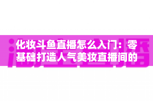 化妆斗鱼直播怎么入门:零基础打造人气美妆直播间的完整攻略 化妆斗鱼直播怎么入门:零基础打造人气美妆直播间的完整攻略