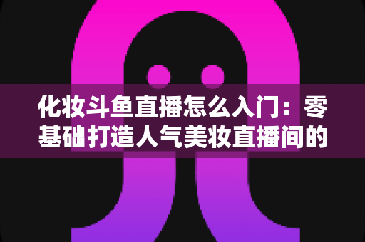化妆斗鱼直播怎么入门:零基础打造人气美妆直播间的完整攻略 化妆斗鱼直播怎么入门:零基础打造人气美妆直播间的完整攻略