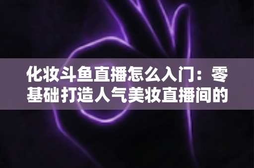 化妆斗鱼直播怎么入门:零基础打造人气美妆直播间的完整攻略 化妆斗鱼直播怎么入门:零基础打造人气美妆直播间的完整攻略
