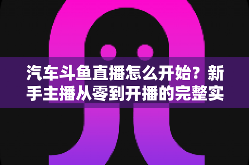 汽车斗鱼直播怎么开始?新手主播从零到开播的完整实操指南 汽车斗鱼直播怎么开始?新手主播从零到开播的完整实操指南