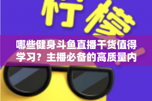 哪些健身斗鱼直播干货值得学习?主播必备的高质量内容创作与运营实战指南 哪些健身斗鱼直播干货值得学习?主播必备的高质量内容创作与运营实战指南