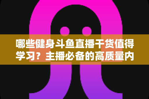 哪些健身斗鱼直播干货值得学习?主播必备的高质量内容创作与运营实战指南 哪些健身斗鱼直播干货值得学习?主播必备的高质量内容创作与运营实战指南