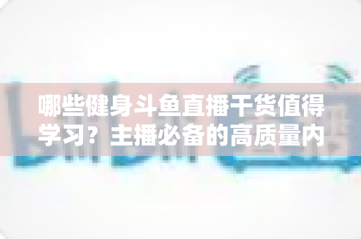 哪些健身斗鱼直播干货值得学习?主播必备的高质量内容创作与运营实战指南 哪些健身斗鱼直播干货值得学习?主播必备的高质量内容创作与运营实战指南