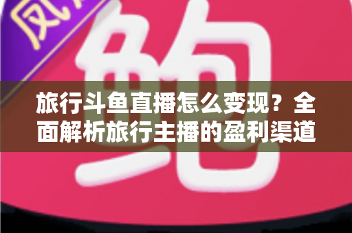 旅行斗鱼直播怎么变现?全面解析旅行主播的盈利渠道与实战技巧 旅行斗鱼直播怎么变现?全面解析旅行主播的盈利渠道与实战技巧