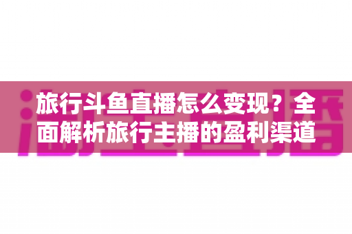旅行斗鱼直播怎么变现?全面解析旅行主播的盈利渠道与实战技巧 旅行斗鱼直播怎么变现?全面解析旅行主播的盈利渠道与实战技巧
