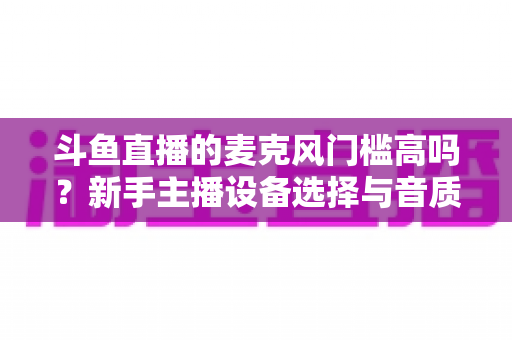 斗鱼直播的麦克风门槛高吗?新手主播设备选择与音质提升全攻略 斗鱼直播的麦克风门槛高吗?新手主播设备选择与音质提升全攻略