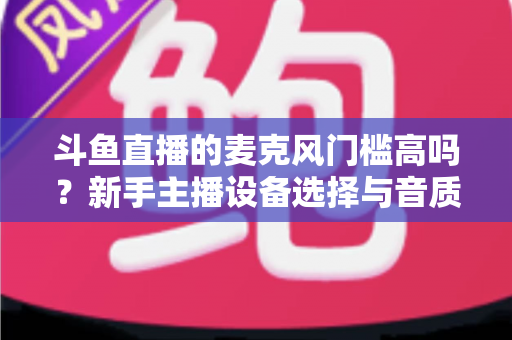 斗鱼直播的麦克风门槛高吗？新手主播设备选择与音质提升全攻略