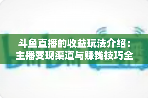 斗鱼直播的收益玩法介绍:主播变现渠道与赚钱技巧全解析 斗鱼直播的收益玩法介绍:主播变现渠道与赚钱技巧全解析