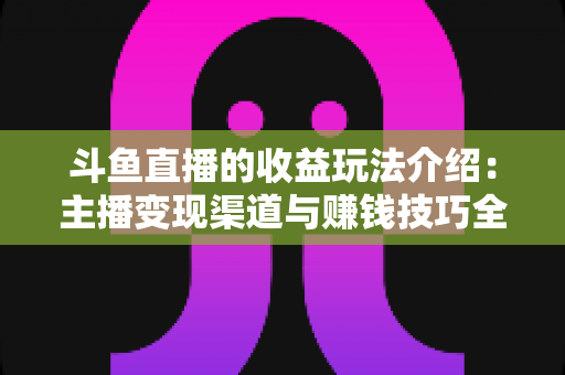 斗鱼直播的收益玩法介绍:主播变现渠道与赚钱技巧全解析 斗鱼直播的收益玩法介绍:主播变现渠道与赚钱技巧全解析