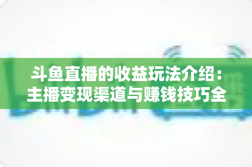 斗鱼直播的收益玩法介绍:主播变现渠道与赚钱技巧全解析 斗鱼直播的收益玩法介绍:主播变现渠道与赚钱技巧全解析