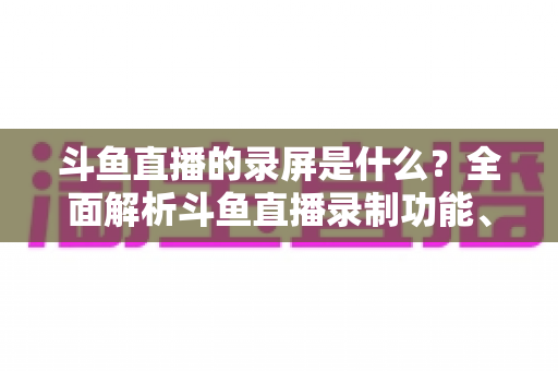 斗鱼直播的录屏是什么?全面解析斗鱼直播录制功能、方法与实用指南 斗鱼直播的录屏是什么?全面解析斗鱼直播录制功能、方法与实用指南