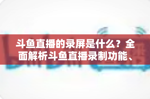 斗鱼直播的录屏是什么?全面解析斗鱼直播录制功能、方法与实用指南 斗鱼直播的录屏是什么?全面解析斗鱼直播录制功能、方法与实用指南