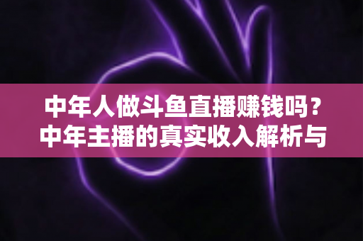 中年人做斗鱼直播赚钱吗?中年主播的真实收入解析与入行实战指南 中年人做斗鱼直播赚钱吗?中年主播的真实收入解析与入行实战指南