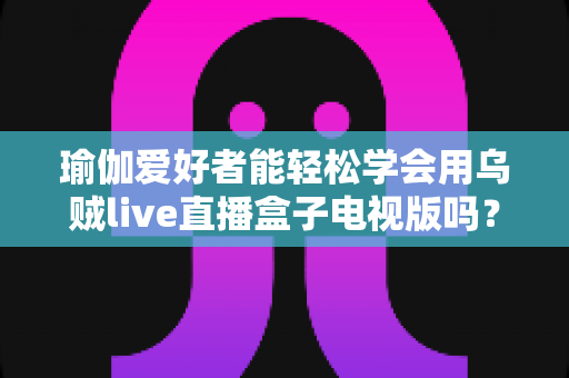 瑜伽爱好者能轻松学会用乌贼live直播盒子电视版吗？零基础入门全攻略带你一探究竟