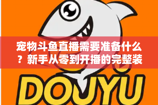 宠物斗鱼直播需要准备什么？新手从零到开播的完整装备与运营指南