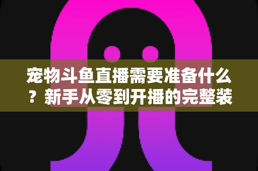 宠物斗鱼直播需要准备什么？新手从零到开播的完整装备与运营指南