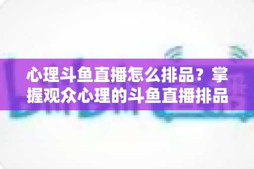 心理斗鱼直播怎么排品？掌握观众心理的斗鱼直播排品实战全攻略